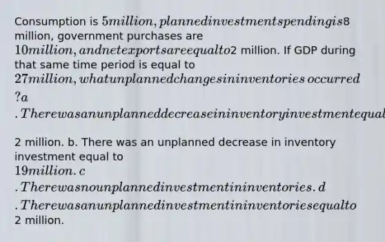 Consumption is​ 5 million, planned investment spending is​8 million, government purchases are​ 10 million, and net exports are equal to​2 million. If GDP during that same time period is equal to​ 27 million, what unplanned changes in inventories​ occurred? a. There was an unplanned decrease in inventory investment equal to​2 million. b. There was an unplanned decrease in inventory investment equal to​ 19 million. c. There was no unplanned investment in inventories. d. There was an unplanned investment in inventories equal to​2 million.