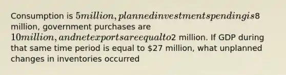 Consumption is 5 million, planned investment spending is8 million, government purchases are 10 million, and net exports are equal to2 million. If GDP during that same time period is equal to 27 million, what unplanned changes in inventories occurred