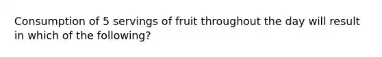 Consumption of 5 servings of fruit throughout the day will result in which of the following?