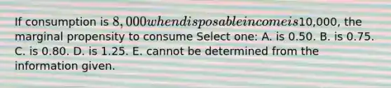 If consumption is 8,000 when disposable income is10,000, the marginal propensity to consume Select one: A. is 0.50. B. is 0.75. C. is 0.80. D. is 1.25. E. cannot be determined from the information given.