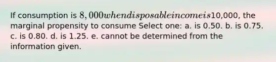 If consumption is 8,000 when disposable income is10,000, the marginal propensity to consume Select one: a. is 0.50. b. is 0.75. c. is 0.80. d. is 1.25. e. cannot be determined from the information given.