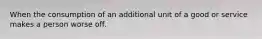 When the consumption of an additional unit of a good or service makes a person worse off.
