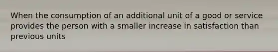 When the consumption of an additional unit of a good or service provides the person with a smaller increase in satisfaction than previous units