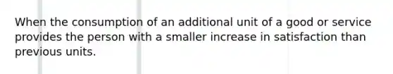 When the consumption of an additional unit of a good or service provides the person with a smaller increase in satisfaction than previous units.