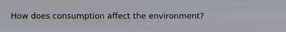 How does consumption affect the environment?