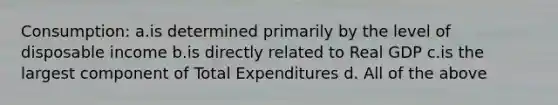 Consumption: a.is determined primarily by the level of disposable income b.is directly related to Real GDP c.is the largest component of Total Expenditures d. All of the above