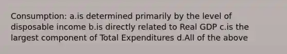 Consumption: a.is determined primarily by the level of disposable income b.is directly related to Real GDP c.is the largest component of Total Expenditures d.All of the above