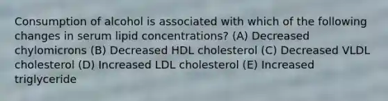 Consumption of alcohol is associated with which of the following changes in serum lipid concentrations? (A) Decreased chylomicrons (B) Decreased HDL cholesterol (C) Decreased VLDL cholesterol (D) Increased LDL cholesterol (E) Increased triglyceride