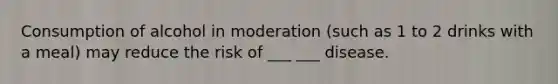 Consumption of alcohol in moderation (such as 1 to 2 drinks with a meal) may reduce the risk of ___ ___ disease.