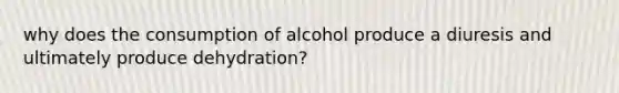 why does the consumption of alcohol produce a diuresis and ultimately produce dehydration?