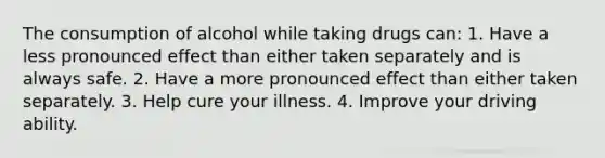 The consumption of alcohol while taking drugs can: 1. Have a less pronounced effect than either taken separately and is always safe. 2. Have a more pronounced effect than either taken separately. 3. Help cure your illness. 4. Improve your driving ability.