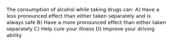 The consumption of alcohol while taking drugs can: A) Have a less pronounced effect than either taken separately and is always safe B) Have a more pronounced effect than either taken separately C) Help cure your illness D) Improve your driving ability