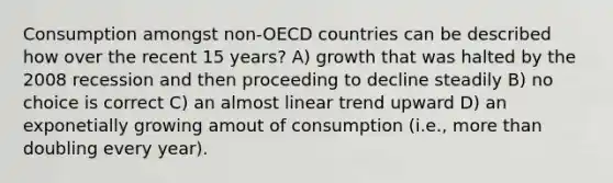 Consumption amongst non-OECD countries can be described how over the recent 15 years? A) growth that was halted by the 2008 recession and then proceeding to decline steadily B) no choice is correct C) an almost linear trend upward D) an exponetially growing amout of consumption (i.e., more than doubling every year).