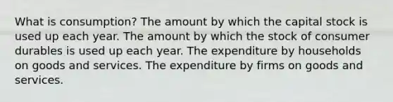 What is consumption? The amount by which the capital stock is used up each year. The amount by which the stock of consumer durables is used up each year. The expenditure by households on goods and services. The expenditure by firms on goods and services.