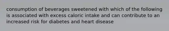 consumption of beverages sweetened with which of the following is associated with excess caloric intake and can contribute to an increased risk for diabetes and heart disease