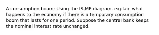 A consumption boom: Using the IS-MP diagram, explain what happens to the economy if there is a temporary consumption boom that lasts for one period. Suppose the central bank keeps the nominal interest rate unchanged.
