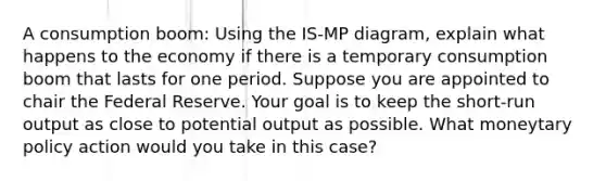 A consumption boom: Using the IS-MP diagram, explain what happens to the economy if there is a temporary consumption boom that lasts for one period. Suppose you are appointed to chair the Federal Reserve. Your goal is to keep the short-run output as close to potential output as possible. What moneytary policy action would you take in this case?