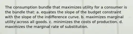 The consumption bundle that maximizes utility for a consumer is the bundle that: a. equates the slope of the budget constraint with the slope of the indifference curve. b. maximizes marginal utility across all goods. c. minimizes the costs of production. d. maximizes the marginal rate of substitution.