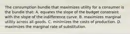 The consumption bundle that maximizes utility for a consumer is the bundle that: A. equates the slope of the budget constraint with the slope of the indifference curve. B. maximizes marginal utility across all goods. C. minimizes the costs of production. D. maximizes the marginal rate of substitution.