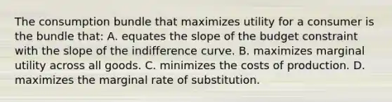 The consumption bundle that maximizes utility for a consumer is the bundle that: A. equates the slope of the budget constraint with the slope of the indifference curve. B. maximizes marginal utility across all goods. C. minimizes the costs of production. D. maximizes the marginal rate of substitution.