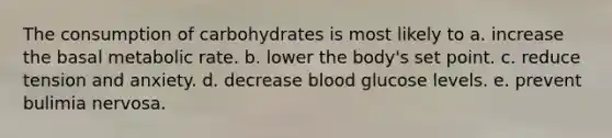 The consumption of carbohydrates is most likely to a. increase the basal metabolic rate. b. lower the body's set point. c. reduce tension and anxiety. d. decrease blood glucose levels. e. prevent bulimia nervosa.