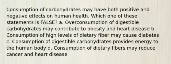 Consumption of carbohydrates may have both positive and negative effects on human health. Which one of these statements is FALSE? a. Overconsumption of digestible carbohydrates may contribute to obesity and heart disease b. Consumption of high levels of dietary fiber may cause diabetes c. Consumption of digestible carbohydrates provides energy to the human body d. Consumption of dietary fibers may reduce cancer and heart disease