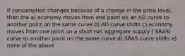 If consumption changes because of a change in the price level, then the a) economy moves from one point on an AD curve to another point on the same curve b) AD curve shifts c) economy moves from one point on a short run aggregate supply ( SRAS) curve to another point on the same curve d) SRAS curve shifts e) none of the above