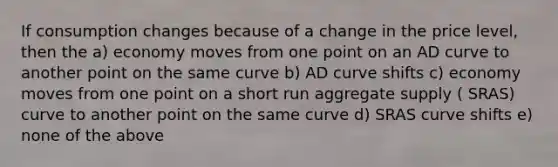 If consumption changes because of a change in the price level, then the a) economy moves from one point on an AD curve to another point on the same curve b) AD curve shifts c) economy moves from one point on a short run aggregate supply ( SRAS) curve to another point on the same curve d) SRAS curve shifts e) none of the above