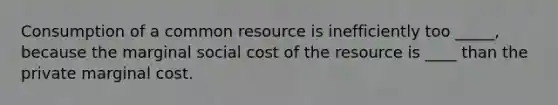 Consumption of a common resource is inefficiently too _____, because the marginal social cost of the resource is ____ than the private marginal cost.