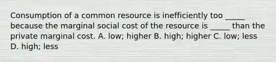 Consumption of a common resource is inefficiently too _____ because the marginal social cost of the resource is _____ than the private marginal cost. A. low; higher B. high; higher C. low; less D. high; less