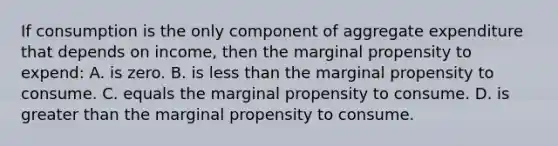 If consumption is the only component of aggregate expenditure that depends on income, then the marginal propensity to expend: A. is zero. B. is less than the marginal propensity to consume. C. equals the marginal propensity to consume. D. is greater than the marginal propensity to consume.