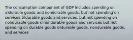 The consumption component of GDP includes spending on a)durable goods and nondurable goods, but not spending on services b)durable goods and services, but not spending on nondurable goods c)nondurable goods and services but not spending on durable goods d)durable goods, nondurable goods, and services