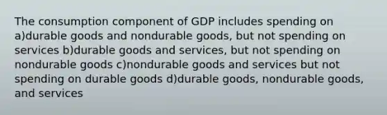 The consumption component of GDP includes spending on a)durable goods and nondurable goods, but not spending on services b)durable goods and services, but not spending on nondurable goods c)nondurable goods and services but not spending on durable goods d)durable goods, nondurable goods, and services