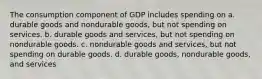 The consumption component of GDP includes spending on a. durable goods and nondurable goods, but not spending on services. b. durable goods and services, but not spending on nondurable goods. c. nondurable goods and services, but not spending on durable goods. d. durable goods, nondurable goods, and services