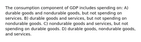 The consumption component of GDP includes spending on: A) durable goods and nondurable goods, but not spending on services. B) durable goods and services, but not spending on nondurable goods. C) nondurable goods and services, but not spending on durable goods. D) durable goods, nondurable goods, and services.