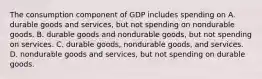 The consumption component of GDP includes spending on A. durable goods and services, but not spending on nondurable goods. B. durable goods and nondurable goods, but not spending on services. C. durable goods, nondurable goods, and services. D. nondurable goods and services, but not spending on durable goods.