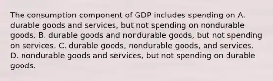 The consumption component of GDP includes spending on A. durable goods and services, but not spending on nondurable goods. B. durable goods and nondurable goods, but not spending on services. C. durable goods, nondurable goods, and services. D. nondurable goods and services, but not spending on durable goods.