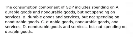 The consumption component of GDP includes spending on A. durable goods and nondurable goods, but not spending on services. B. durable goods and services, but not spending on nondurable goods. C. durable goods, nondurable goods, and services. D. nondurable goods and services, but not spending on durable goods.