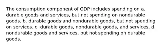 The consumption component of GDP includes spending on a. durable goods and services, but not spending on nondurable goods. b. durable goods and nondurable goods, but not spending on services. c. durable goods, nondurable goods, and services. d. nondurable goods and services, but not spending on durable goods.