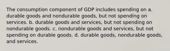 The consumption component of GDP includes spending on a. durable goods and nondurable goods, but not spending on services. b. durable goods and services, but not spending on nondurable goods. c. nondurable goods and services, but not spending on durable goods. d. durable goods, nondurable goods, and services.