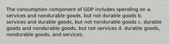 The consumption component of GDP includes spending on a. services and nondurable goods, but not durable goods b. services and durable goods, but not nondurable goods c. durable goods and nondurable goods, but not services d. durable goods, nondurable goods, and services.