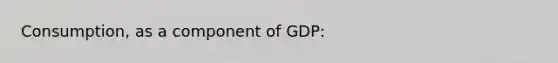 Consumption, as a component of GDP: