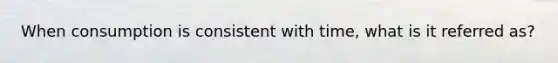 When consumption is consistent with time, what is it referred as?