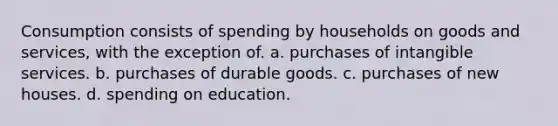 Consumption consists of spending by households on goods and services, with the exception of. a. purchases of intangible services. b. purchases of durable goods. c. purchases of new houses. d. spending on education.