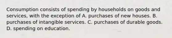 Consumption consists of spending by households on goods and services, with the exception of A. purchases of new houses. B. purchases of intangible services. C. purchases of durable goods. D. spending on education.