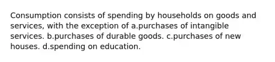 Consumption consists of spending by households on goods and services, with the exception of a.purchases of intangible services. b.purchases of durable goods. c.purchases of new houses. d.spending on education.