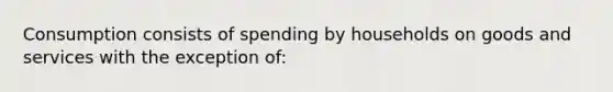 Consumption consists of spending by households on goods and services with the exception of: