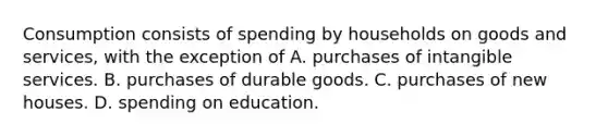 Consumption consists of spending by households on goods and services, with the exception of A. purchases of intangible services. B. purchases of durable goods. C. purchases of new houses. D. spending on education.