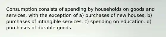 Consumption consists of spending by households on goods and services, with the exception of a) purchases of new houses. b) purchases of intangible services. c) spending on education. d) purchases of durable goods.