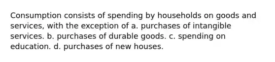 Consumption consists of spending by households on goods and services, with the exception of a. purchases of intangible services. b. purchases of durable goods. c. spending on education. d. purchases of new houses.